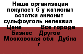 Наша организация покупает б/у катионит остатки анионит, сульфоуголь нелеквил. › Цена ­ 150 - Все города Бизнес » Другое   . Московская обл.,Дубна г.